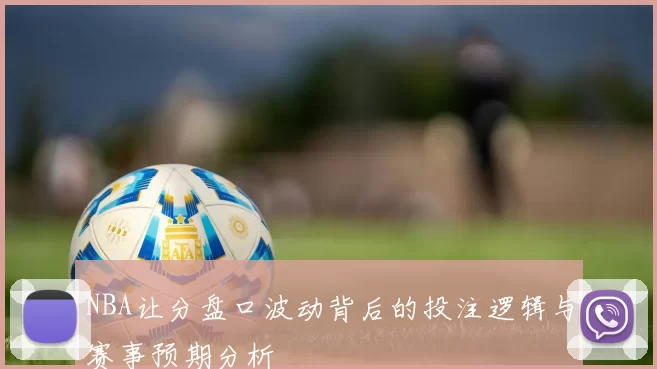NBA让分盘口波动背后的投注逻辑与赛事预期分析