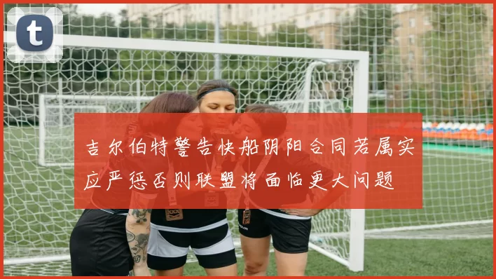 吉尔伯特警告快船阴阳合同若属实应严惩否则联盟将面临更大问题