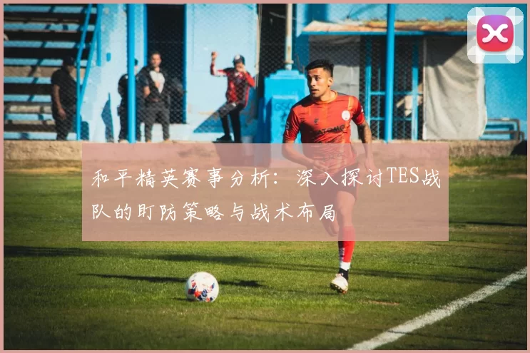 和平精英赛事分析：深入探讨TES战队的盯防策略与战术布局