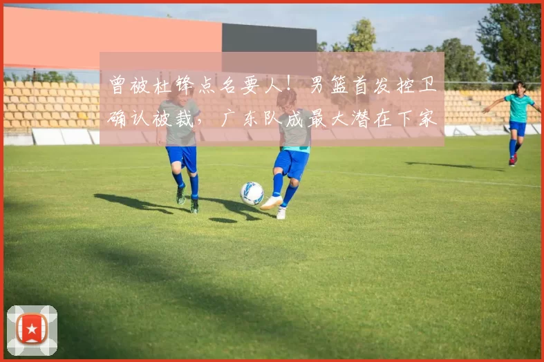 曾被杜锋点名要人！男篮首发控卫确认被裁，广东队成最大潜在下家