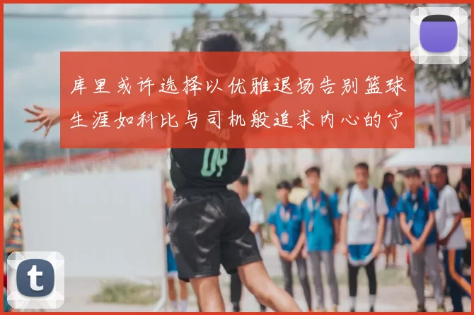 库里或许选择以优雅退场告别篮球生涯如科比与司机般追求内心的宁静