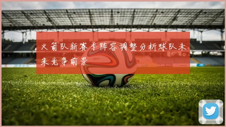 火箭队新赛季阵容调整分析球队未来竞争前景