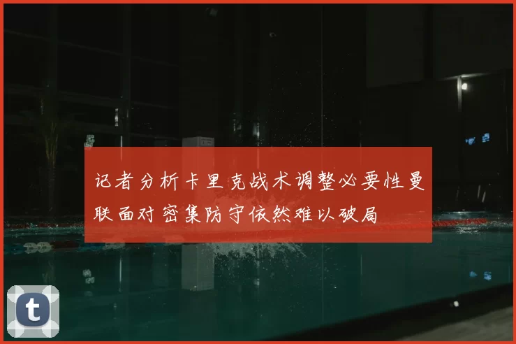 记者分析卡里克战术调整必要性曼联面对密集防守依然难以破局