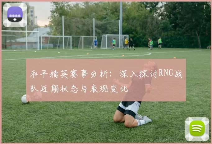 和平精英赛事分析：深入探讨RNG战队近期状态与表现变化
