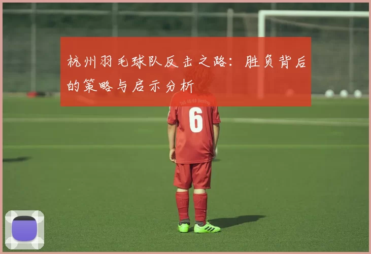 杭州羽毛球队反击之路：胜负背后的策略与启示分析