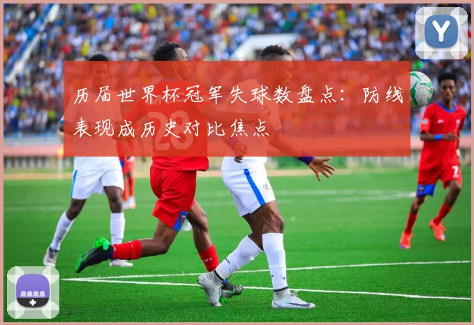 历届世界杯冠军失球数盘点：防线表现成历史对比焦点