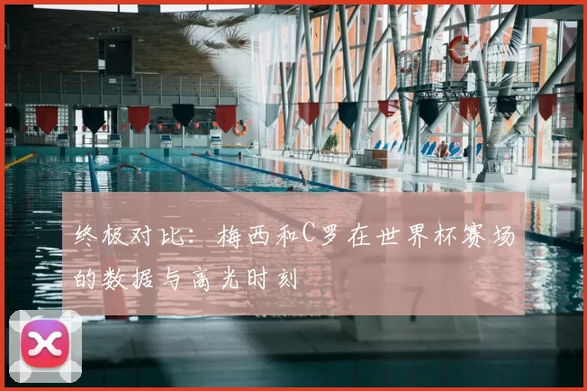 终极对比：梅西和C罗在世界杯赛场的数据与高光时刻