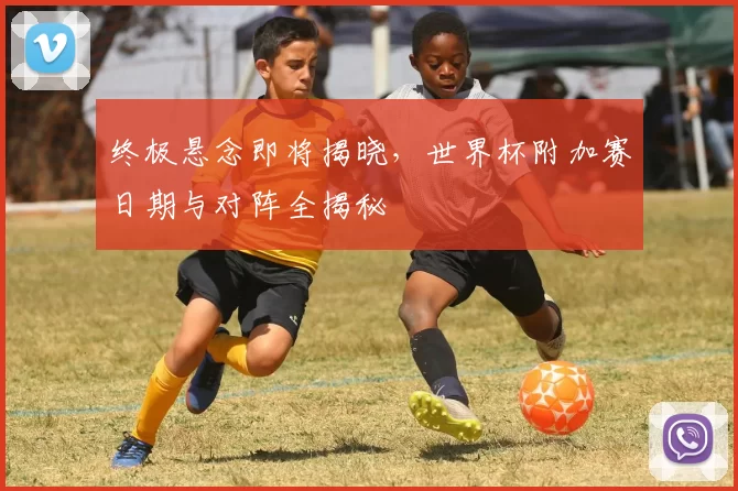 终极悬念即将揭晓，世界杯附加赛日期与对阵全揭秘
