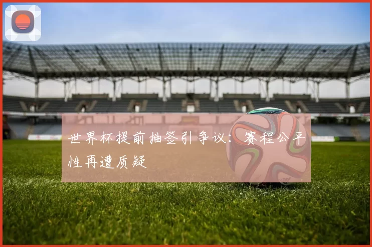 世界杯提前抽签引争议：赛程公平性再遭质疑