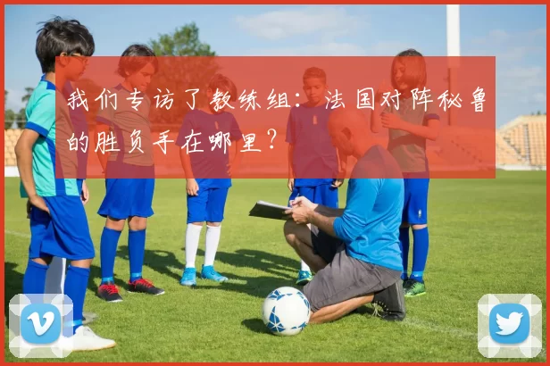 我们专访了教练组：法国对阵秘鲁的胜负手在哪里？