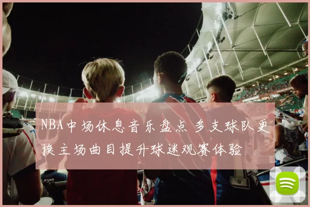 NBA中场休息音乐盘点 多支球队更换主场曲目提升球迷观赛体验
