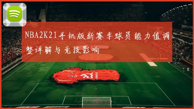NBA2K21手机版新赛季球员能力值调整详解与竞技影响