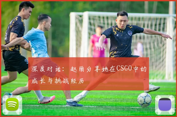 深度对话：赵丽分享她在CSGO中的成长与挑战经历