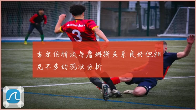吉尔伯特谈与詹姆斯关系良好但相见不多的现状分析