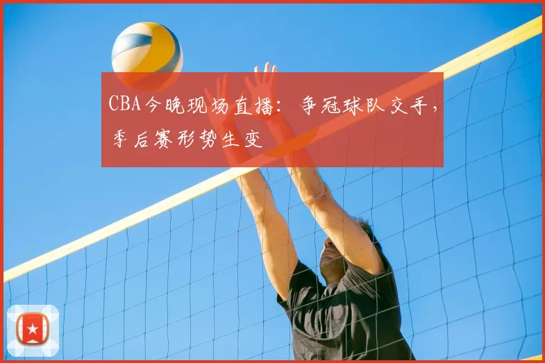 CBA今晚现场直播：争冠球队交手，季后赛形势生变