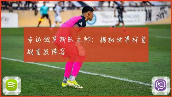 专访俄罗斯队主帅：揭秘世界杯首战首发阵容