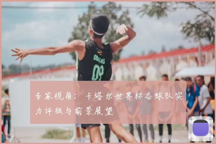 专家视角：卡塔尔世界杯各球队实力评级与前景展望