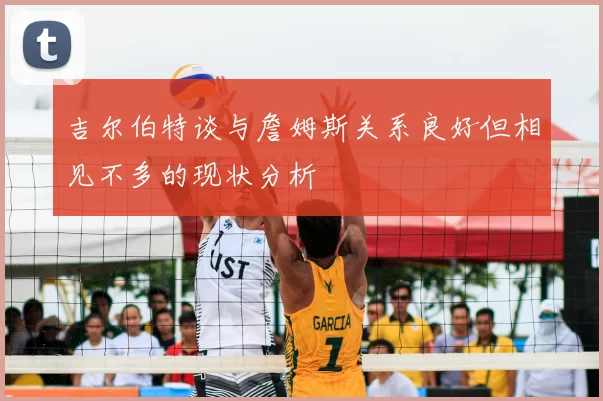 吉尔伯特谈与詹姆斯关系良好但相见不多的现状分析