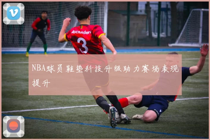 NBA球员鞋垫科技升级助力赛场表现提升