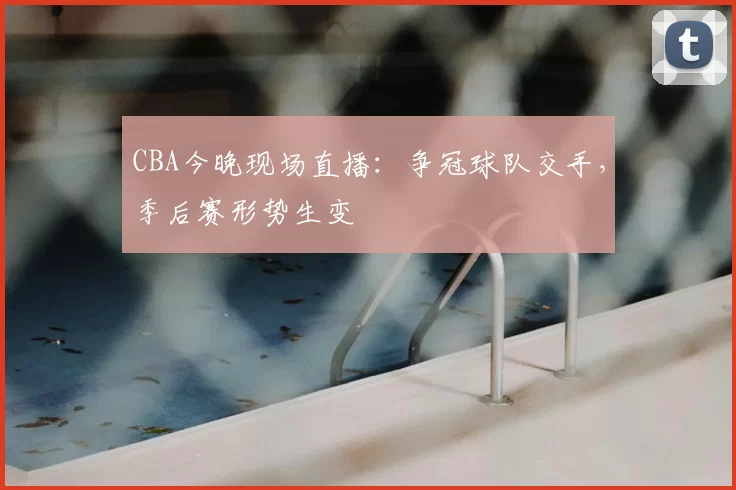 CBA今晚现场直播：争冠球队交手，季后赛形势生变
