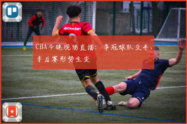 CBA今晚现场直播：争冠球队交手，季后赛形势生变