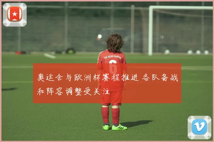 奥运会与欧洲杯赛程推进 各队备战和阵容调整受关注