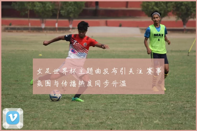 女足世界杯主题曲发布引关注 赛事氛围与传播热度同步升温