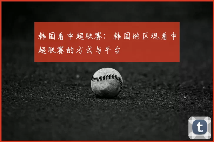 韩国看中超联赛：韩国地区观看中超联赛的方式与平台
