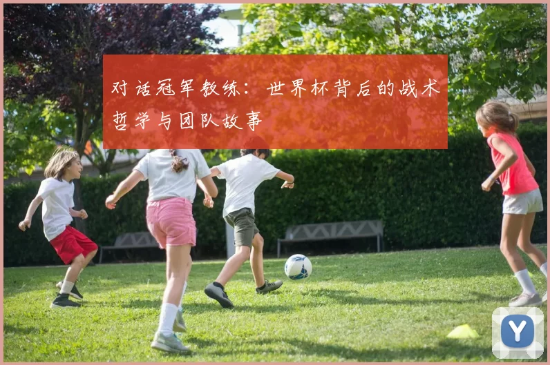 对话冠军教练：世界杯背后的战术哲学与团队故事