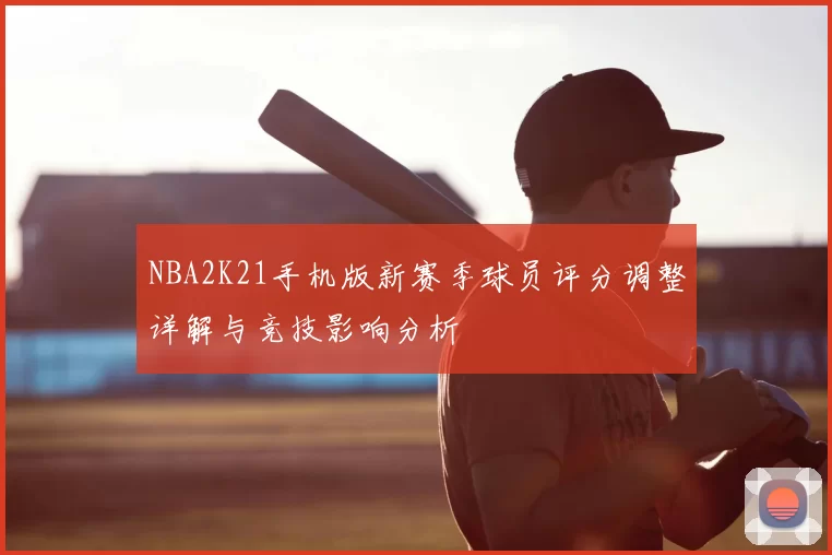 NBA2K21手机版新赛季球员评分调整详解与竞技影响分析