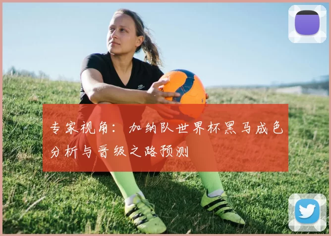 专家视角：加纳队世界杯黑马成色分析与晋级之路预测