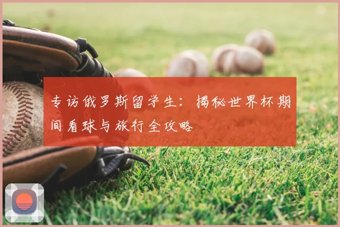 专访俄罗斯留学生：揭秘世界杯期间看球与旅行全攻略