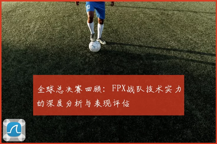 全球总决赛回顾：FPX战队技术实力的深度分析与表现评估