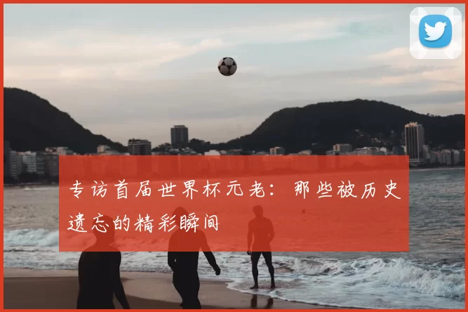 专访首届世界杯元老：那些被历史遗忘的精彩瞬间