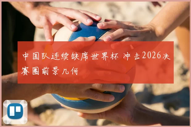 中国队连续缺席世界杯 冲击2026决赛圈前景几何