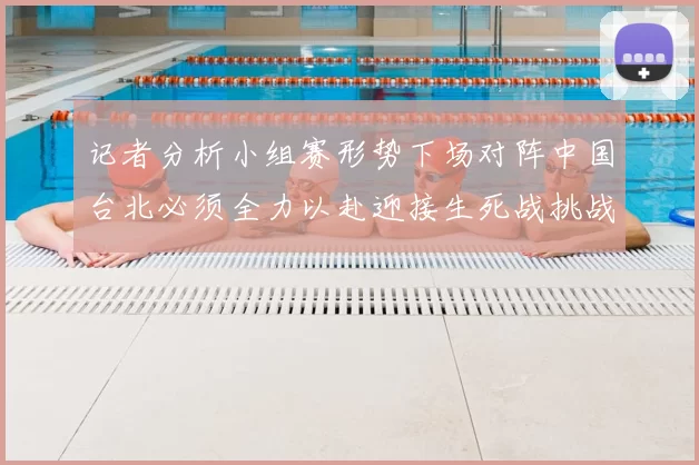 记者分析小组赛形势下场对阵中国台北必须全力以赴迎接生死战挑战