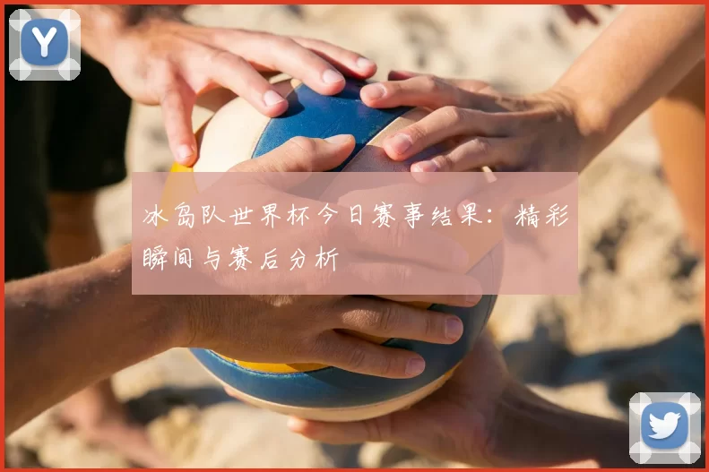 冰岛队世界杯今日赛事结果：精彩瞬间与赛后分析