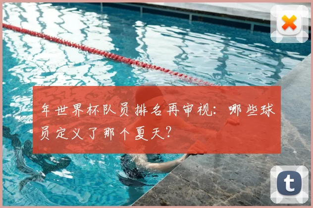 年世界杯队员排名再审视:哪些球员定义了那个夏天?
