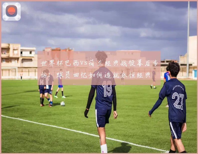 世界杯巴西vs荷兰经典战役幕后专访：球员回忆如何造就永恒经典