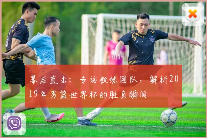 幕后直击：专访教练团队，解析2019年男篮世界杯的胜负瞬间