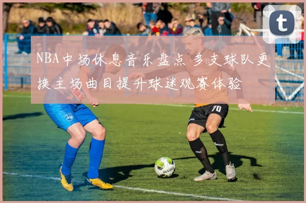 NBA中场休息音乐盘点 多支球队更换主场曲目提升球迷观赛体验