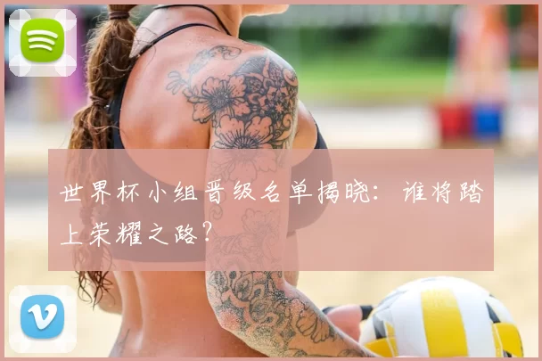 世界杯小组晋级名单揭晓：谁将踏上荣耀之路？