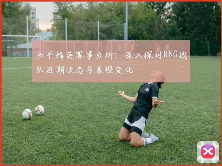 和平精英赛事分析：深入探讨RNG战队近期状态与表现变化