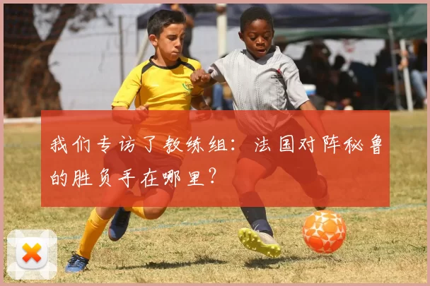 我们专访了教练组：法国对阵秘鲁的胜负手在哪里？