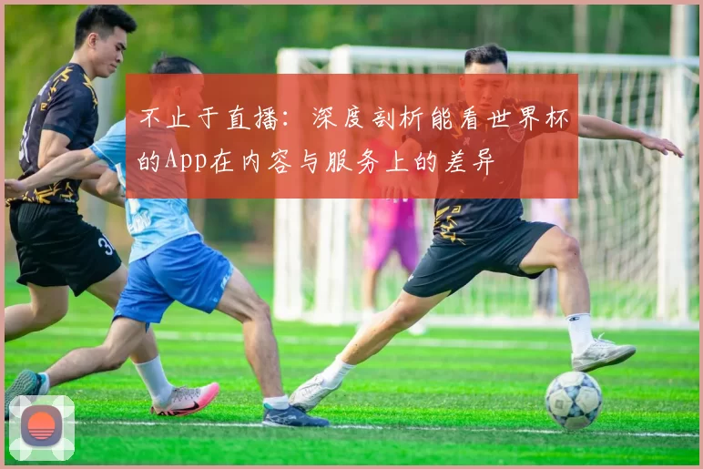 不止于直播:深度剖析能看世界杯的App在内容与服务上的差异