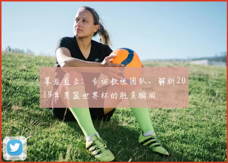 幕后直击：专访教练团队，解析2019年男篮世界杯的胜负瞬间