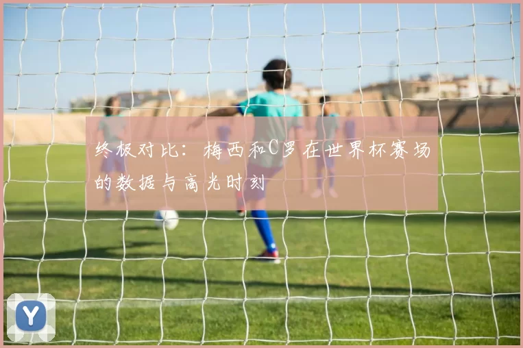 终极对比：梅西和C罗在世界杯赛场的数据与高光时刻