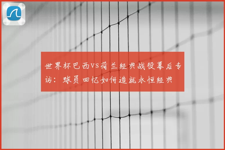 世界杯巴西vs荷兰经典战役幕后专访：球员回忆如何造就永恒经典