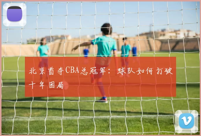 北京首夺CBA总冠军：球队如何打破十年困局