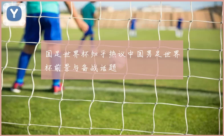 国足世界杯知乎热议中国男足世界杯前景与备战话题
